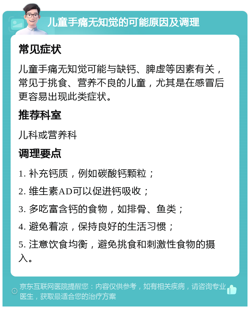 儿童手痛无知觉的可能原因及调理 常见症状 儿童手痛无知觉可能与缺钙、脾虚等因素有关，常见于挑食、营养不良的儿童，尤其是在感冒后更容易出现此类症状。 推荐科室 儿科或营养科 调理要点 1. 补充钙质，例如碳酸钙颗粒； 2. 维生素AD可以促进钙吸收； 3. 多吃富含钙的食物，如排骨、鱼类； 4. 避免着凉，保持良好的生活习惯； 5. 注意饮食均衡，避免挑食和刺激性食物的摄入。