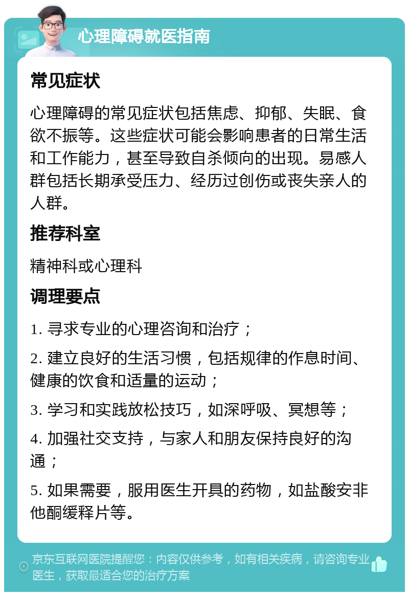 心理障碍就医指南 常见症状 心理障碍的常见症状包括焦虑、抑郁、失眠、食欲不振等。这些症状可能会影响患者的日常生活和工作能力，甚至导致自杀倾向的出现。易感人群包括长期承受压力、经历过创伤或丧失亲人的人群。 推荐科室 精神科或心理科 调理要点 1. 寻求专业的心理咨询和治疗； 2. 建立良好的生活习惯，包括规律的作息时间、健康的饮食和适量的运动； 3. 学习和实践放松技巧，如深呼吸、冥想等； 4. 加强社交支持，与家人和朋友保持良好的沟通； 5. 如果需要，服用医生开具的药物，如盐酸安非他酮缓释片等。