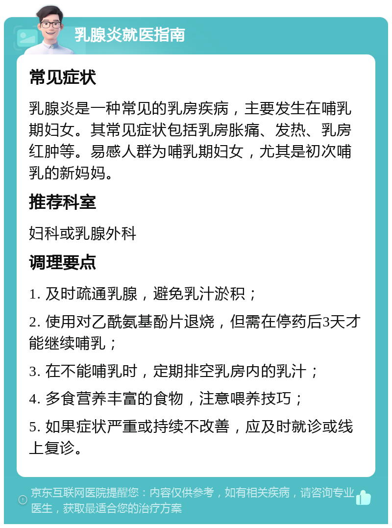 乳腺炎就医指南 常见症状 乳腺炎是一种常见的乳房疾病，主要发生在哺乳期妇女。其常见症状包括乳房胀痛、发热、乳房红肿等。易感人群为哺乳期妇女，尤其是初次哺乳的新妈妈。 推荐科室 妇科或乳腺外科 调理要点 1. 及时疏通乳腺，避免乳汁淤积； 2. 使用对乙酰氨基酚片退烧，但需在停药后3天才能继续哺乳； 3. 在不能哺乳时，定期排空乳房内的乳汁； 4. 多食营养丰富的食物，注意喂养技巧； 5. 如果症状严重或持续不改善，应及时就诊或线上复诊。