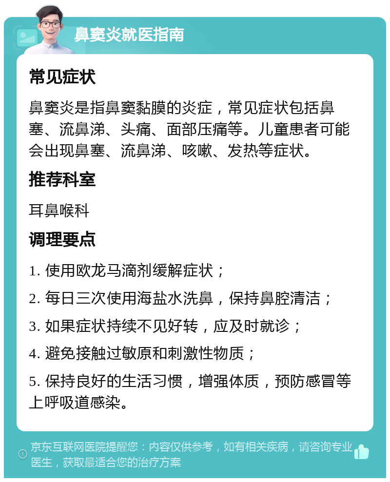 鼻窦炎就医指南 常见症状 鼻窦炎是指鼻窦黏膜的炎症，常见症状包括鼻塞、流鼻涕、头痛、面部压痛等。儿童患者可能会出现鼻塞、流鼻涕、咳嗽、发热等症状。 推荐科室 耳鼻喉科 调理要点 1. 使用欧龙马滴剂缓解症状； 2. 每日三次使用海盐水洗鼻，保持鼻腔清洁； 3. 如果症状持续不见好转，应及时就诊； 4. 避免接触过敏原和刺激性物质； 5. 保持良好的生活习惯，增强体质，预防感冒等上呼吸道感染。