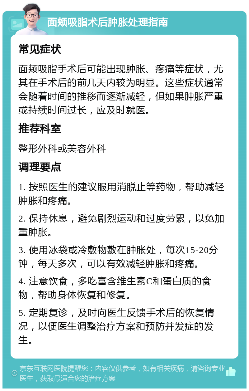 面颊吸脂术后肿胀处理指南 常见症状 面颊吸脂手术后可能出现肿胀、疼痛等症状，尤其在手术后的前几天内较为明显。这些症状通常会随着时间的推移而逐渐减轻，但如果肿胀严重或持续时间过长，应及时就医。 推荐科室 整形外科或美容外科 调理要点 1. 按照医生的建议服用消脱止等药物，帮助减轻肿胀和疼痛。 2. 保持休息，避免剧烈运动和过度劳累，以免加重肿胀。 3. 使用冰袋或冷敷物敷在肿胀处，每次15-20分钟，每天多次，可以有效减轻肿胀和疼痛。 4. 注意饮食，多吃富含维生素C和蛋白质的食物，帮助身体恢复和修复。 5. 定期复诊，及时向医生反馈手术后的恢复情况，以便医生调整治疗方案和预防并发症的发生。