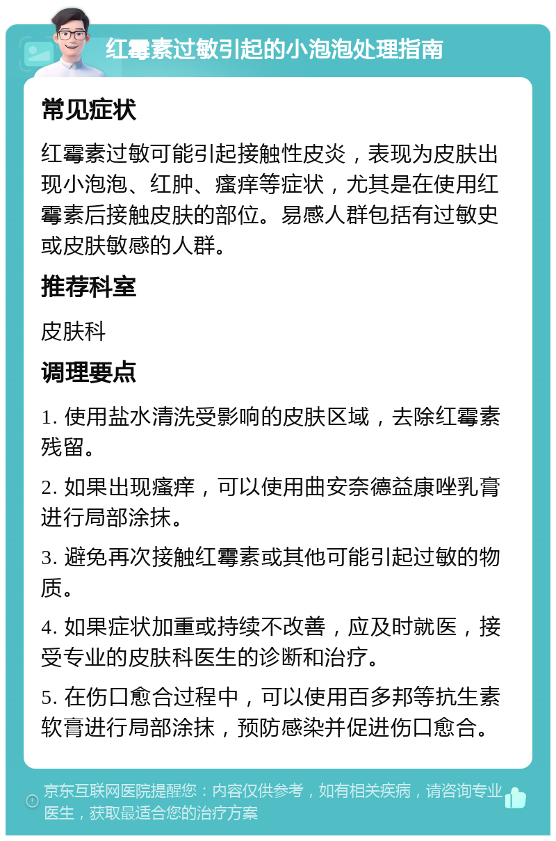 红霉素过敏引起的小泡泡处理指南 常见症状 红霉素过敏可能引起接触性皮炎，表现为皮肤出现小泡泡、红肿、瘙痒等症状，尤其是在使用红霉素后接触皮肤的部位。易感人群包括有过敏史或皮肤敏感的人群。 推荐科室 皮肤科 调理要点 1. 使用盐水清洗受影响的皮肤区域，去除红霉素残留。 2. 如果出现瘙痒，可以使用曲安奈德益康唑乳膏进行局部涂抹。 3. 避免再次接触红霉素或其他可能引起过敏的物质。 4. 如果症状加重或持续不改善，应及时就医，接受专业的皮肤科医生的诊断和治疗。 5. 在伤口愈合过程中，可以使用百多邦等抗生素软膏进行局部涂抹，预防感染并促进伤口愈合。