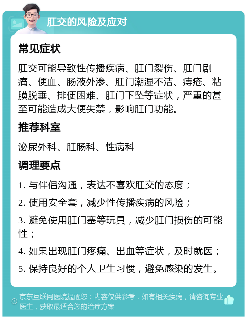 肛交的风险及应对 常见症状 肛交可能导致性传播疾病、肛门裂伤、肛门剧痛、便血、肠液外渗、肛门潮湿不洁、痔疮、粘膜脱垂、排便困难、肛门下坠等症状，严重的甚至可能造成大便失禁，影响肛门功能。 推荐科室 泌尿外科、肛肠科、性病科 调理要点 1. 与伴侣沟通，表达不喜欢肛交的态度； 2. 使用安全套，减少性传播疾病的风险； 3. 避免使用肛门塞等玩具，减少肛门损伤的可能性； 4. 如果出现肛门疼痛、出血等症状，及时就医； 5. 保持良好的个人卫生习惯，避免感染的发生。