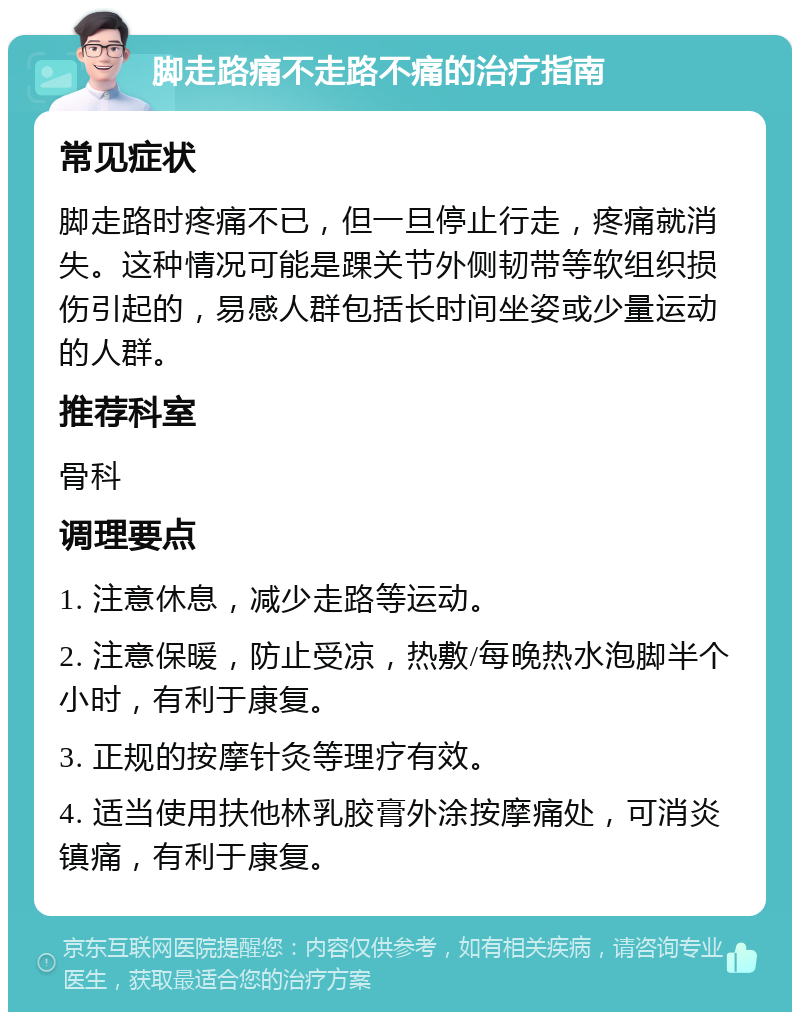 脚走路痛不走路不痛的治疗指南 常见症状 脚走路时疼痛不已，但一旦停止行走，疼痛就消失。这种情况可能是踝关节外侧韧带等软组织损伤引起的，易感人群包括长时间坐姿或少量运动的人群。 推荐科室 骨科 调理要点 1. 注意休息，减少走路等运动。 2. 注意保暖，防止受凉，热敷/每晚热水泡脚半个小时，有利于康复。 3. 正规的按摩针灸等理疗有效。 4. 适当使用扶他林乳胶膏外涂按摩痛处，可消炎镇痛，有利于康复。