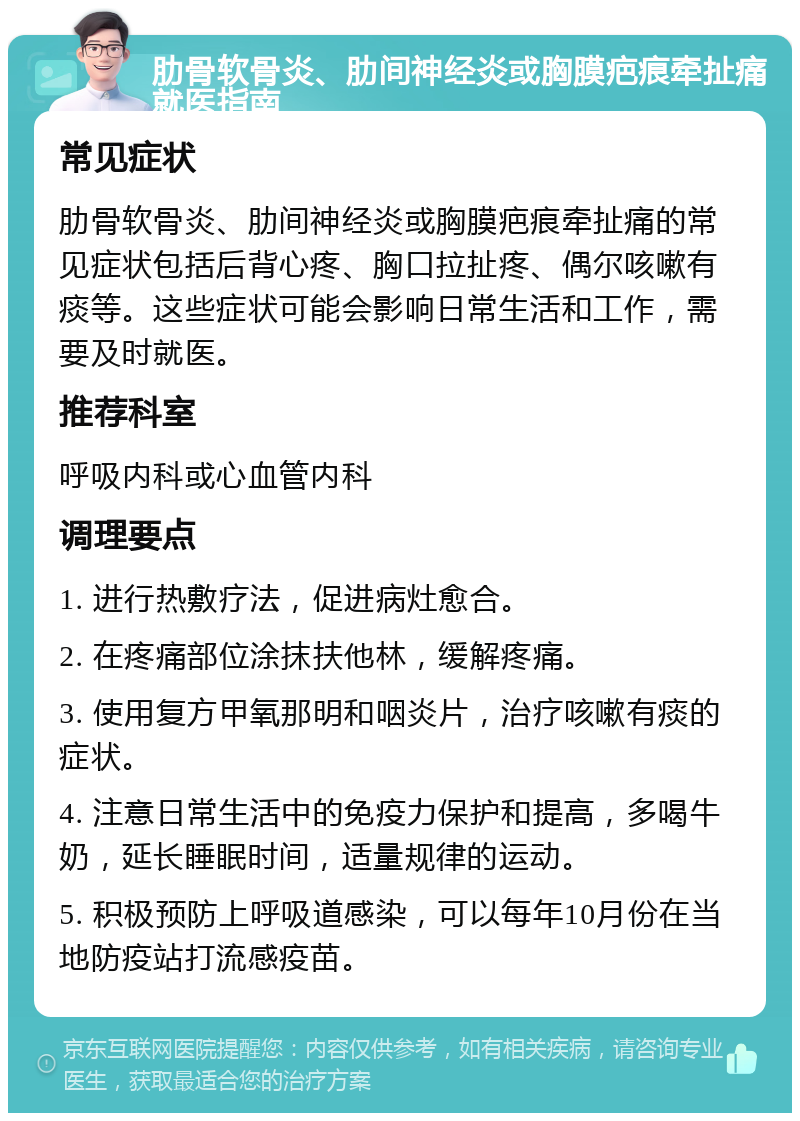 肋骨软骨炎、肋间神经炎或胸膜疤痕牵扯痛就医指南 常见症状 肋骨软骨炎、肋间神经炎或胸膜疤痕牵扯痛的常见症状包括后背心疼、胸口拉扯疼、偶尔咳嗽有痰等。这些症状可能会影响日常生活和工作，需要及时就医。 推荐科室 呼吸内科或心血管内科 调理要点 1. 进行热敷疗法，促进病灶愈合。 2. 在疼痛部位涂抹扶他林，缓解疼痛。 3. 使用复方甲氧那明和咽炎片，治疗咳嗽有痰的症状。 4. 注意日常生活中的免疫力保护和提高，多喝牛奶，延长睡眠时间，适量规律的运动。 5. 积极预防上呼吸道感染，可以每年10月份在当地防疫站打流感疫苗。