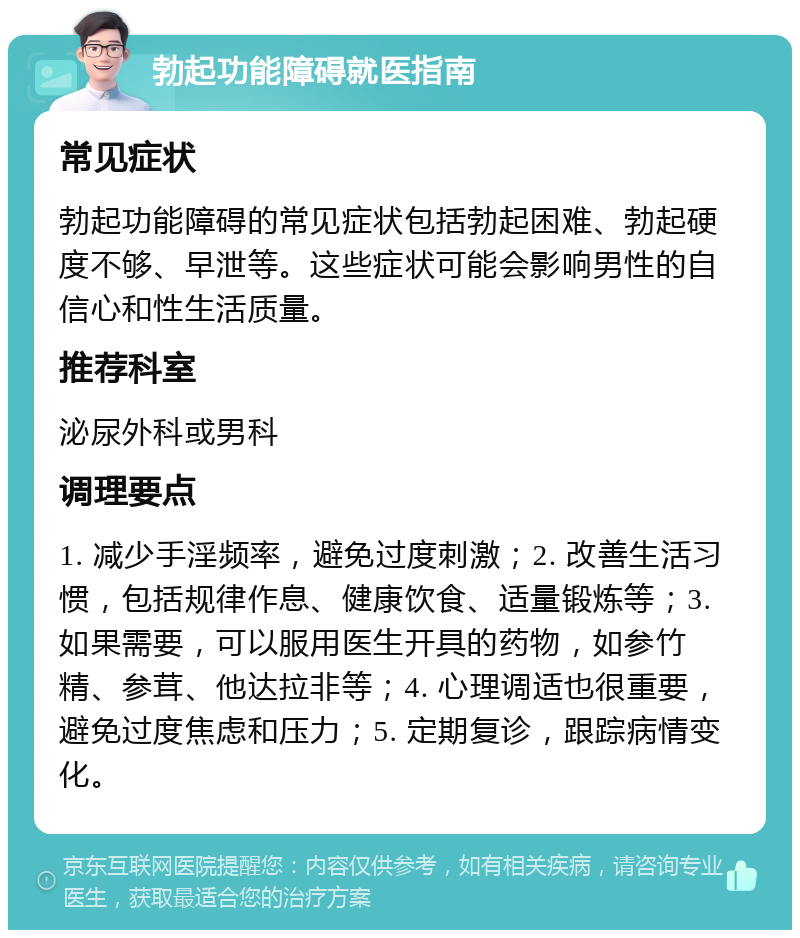 勃起功能障碍就医指南 常见症状 勃起功能障碍的常见症状包括勃起困难、勃起硬度不够、早泄等。这些症状可能会影响男性的自信心和性生活质量。 推荐科室 泌尿外科或男科 调理要点 1. 减少手淫频率，避免过度刺激；2. 改善生活习惯，包括规律作息、健康饮食、适量锻炼等；3. 如果需要，可以服用医生开具的药物，如参竹精、参茸、他达拉非等；4. 心理调适也很重要，避免过度焦虑和压力；5. 定期复诊，跟踪病情变化。