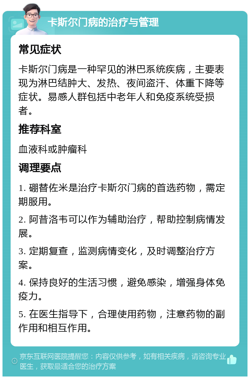 卡斯尔门病的治疗与管理 常见症状 卡斯尔门病是一种罕见的淋巴系统疾病，主要表现为淋巴结肿大、发热、夜间盗汗、体重下降等症状。易感人群包括中老年人和免疫系统受损者。 推荐科室 血液科或肿瘤科 调理要点 1. 硼替佐米是治疗卡斯尔门病的首选药物，需定期服用。 2. 阿昔洛韦可以作为辅助治疗，帮助控制病情发展。 3. 定期复查，监测病情变化，及时调整治疗方案。 4. 保持良好的生活习惯，避免感染，增强身体免疫力。 5. 在医生指导下，合理使用药物，注意药物的副作用和相互作用。