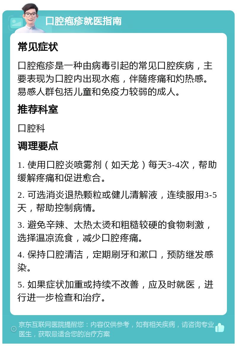 口腔疱疹就医指南 常见症状 口腔疱疹是一种由病毒引起的常见口腔疾病，主要表现为口腔内出现水疱，伴随疼痛和灼热感。易感人群包括儿童和免疫力较弱的成人。 推荐科室 口腔科 调理要点 1. 使用口腔炎喷雾剂（如天龙）每天3-4次，帮助缓解疼痛和促进愈合。 2. 可选消炎退热颗粒或健儿清解液，连续服用3-5天，帮助控制病情。 3. 避免辛辣、太热太烫和粗糙较硬的食物刺激，选择温凉流食，减少口腔疼痛。 4. 保持口腔清洁，定期刷牙和漱口，预防继发感染。 5. 如果症状加重或持续不改善，应及时就医，进行进一步检查和治疗。