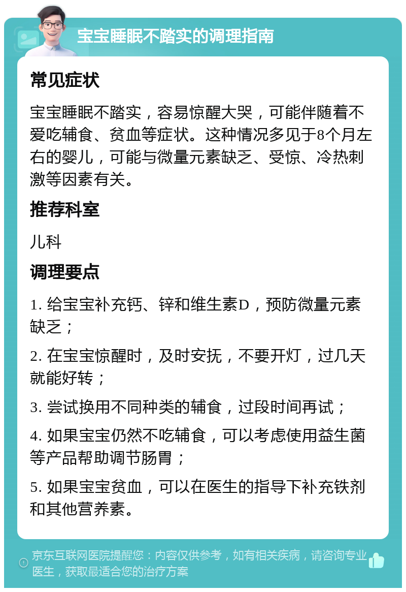 宝宝睡眠不踏实的调理指南 常见症状 宝宝睡眠不踏实，容易惊醒大哭，可能伴随着不爱吃辅食、贫血等症状。这种情况多见于8个月左右的婴儿，可能与微量元素缺乏、受惊、冷热刺激等因素有关。 推荐科室 儿科 调理要点 1. 给宝宝补充钙、锌和维生素D，预防微量元素缺乏； 2. 在宝宝惊醒时，及时安抚，不要开灯，过几天就能好转； 3. 尝试换用不同种类的辅食，过段时间再试； 4. 如果宝宝仍然不吃辅食，可以考虑使用益生菌等产品帮助调节肠胃； 5. 如果宝宝贫血，可以在医生的指导下补充铁剂和其他营养素。