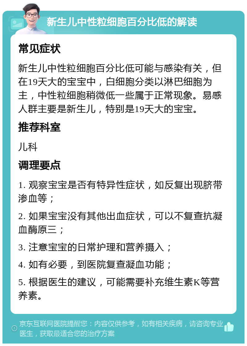 新生儿中性粒细胞百分比低的解读 常见症状 新生儿中性粒细胞百分比低可能与感染有关，但在19天大的宝宝中，白细胞分类以淋巴细胞为主，中性粒细胞稍微低一些属于正常现象。易感人群主要是新生儿，特别是19天大的宝宝。 推荐科室 儿科 调理要点 1. 观察宝宝是否有特异性症状，如反复出现脐带渗血等； 2. 如果宝宝没有其他出血症状，可以不复查抗凝血酶原三； 3. 注意宝宝的日常护理和营养摄入； 4. 如有必要，到医院复查凝血功能； 5. 根据医生的建议，可能需要补充维生素K等营养素。