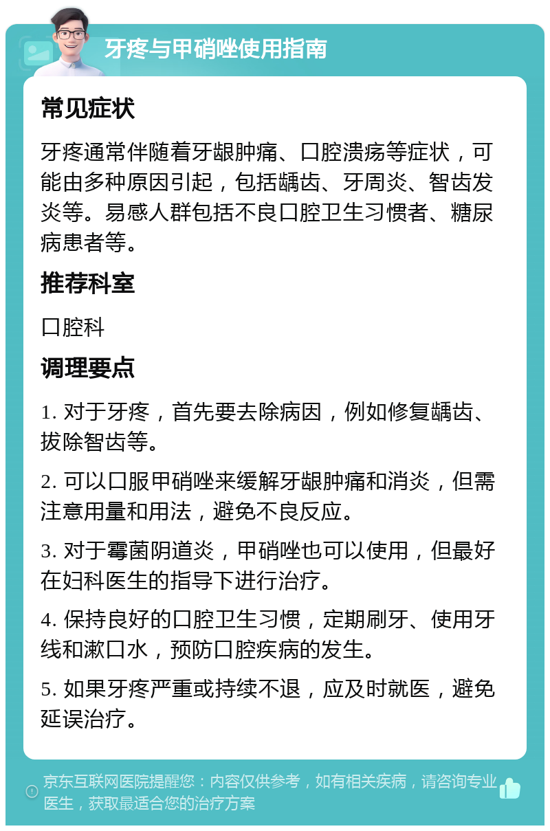 牙疼与甲硝唑使用指南 常见症状 牙疼通常伴随着牙龈肿痛、口腔溃疡等症状，可能由多种原因引起，包括龋齿、牙周炎、智齿发炎等。易感人群包括不良口腔卫生习惯者、糖尿病患者等。 推荐科室 口腔科 调理要点 1. 对于牙疼，首先要去除病因，例如修复龋齿、拔除智齿等。 2. 可以口服甲硝唑来缓解牙龈肿痛和消炎，但需注意用量和用法，避免不良反应。 3. 对于霉菌阴道炎，甲硝唑也可以使用，但最好在妇科医生的指导下进行治疗。 4. 保持良好的口腔卫生习惯，定期刷牙、使用牙线和漱口水，预防口腔疾病的发生。 5. 如果牙疼严重或持续不退，应及时就医，避免延误治疗。