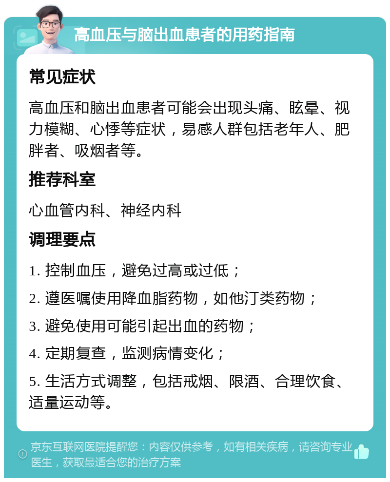 高血压与脑出血患者的用药指南 常见症状 高血压和脑出血患者可能会出现头痛、眩晕、视力模糊、心悸等症状，易感人群包括老年人、肥胖者、吸烟者等。 推荐科室 心血管内科、神经内科 调理要点 1. 控制血压，避免过高或过低； 2. 遵医嘱使用降血脂药物，如他汀类药物； 3. 避免使用可能引起出血的药物； 4. 定期复查，监测病情变化； 5. 生活方式调整，包括戒烟、限酒、合理饮食、适量运动等。