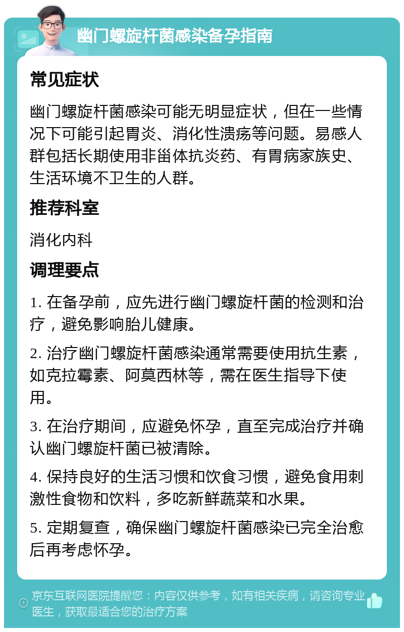 幽门螺旋杆菌感染备孕指南 常见症状 幽门螺旋杆菌感染可能无明显症状，但在一些情况下可能引起胃炎、消化性溃疡等问题。易感人群包括长期使用非甾体抗炎药、有胃病家族史、生活环境不卫生的人群。 推荐科室 消化内科 调理要点 1. 在备孕前，应先进行幽门螺旋杆菌的检测和治疗，避免影响胎儿健康。 2. 治疗幽门螺旋杆菌感染通常需要使用抗生素，如克拉霉素、阿莫西林等，需在医生指导下使用。 3. 在治疗期间，应避免怀孕，直至完成治疗并确认幽门螺旋杆菌已被清除。 4. 保持良好的生活习惯和饮食习惯，避免食用刺激性食物和饮料，多吃新鲜蔬菜和水果。 5. 定期复查，确保幽门螺旋杆菌感染已完全治愈后再考虑怀孕。