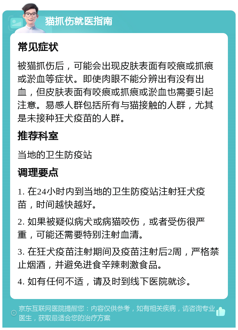 猫抓伤就医指南 常见症状 被猫抓伤后，可能会出现皮肤表面有咬痕或抓痕或淤血等症状。即使肉眼不能分辨出有没有出血，但皮肤表面有咬痕或抓痕或淤血也需要引起注意。易感人群包括所有与猫接触的人群，尤其是未接种狂犬疫苗的人群。 推荐科室 当地的卫生防疫站 调理要点 1. 在24小时内到当地的卫生防疫站注射狂犬疫苗，时间越快越好。 2. 如果被疑似病犬或病猫咬伤，或者受伤很严重，可能还需要特别注射血清。 3. 在狂犬疫苗注射期间及疫苗注射后2周，严格禁止烟酒，并避免进食辛辣刺激食品。 4. 如有任何不适，请及时到线下医院就诊。