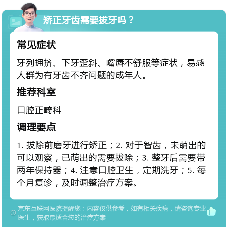 矫正牙齿需要拔牙吗？ 常见症状 牙列拥挤、下牙歪斜、嘴唇不舒服等症状，易感人群为有牙齿不齐问题的成年人。 推荐科室 口腔正畸科 调理要点 1. 拔除前磨牙进行矫正；2. 对于智齿，未萌出的可以观察，已萌出的需要拔除；3. 整牙后需要带两年保持器；4. 注意口腔卫生，定期洗牙；5. 每个月复诊，及时调整治疗方案。