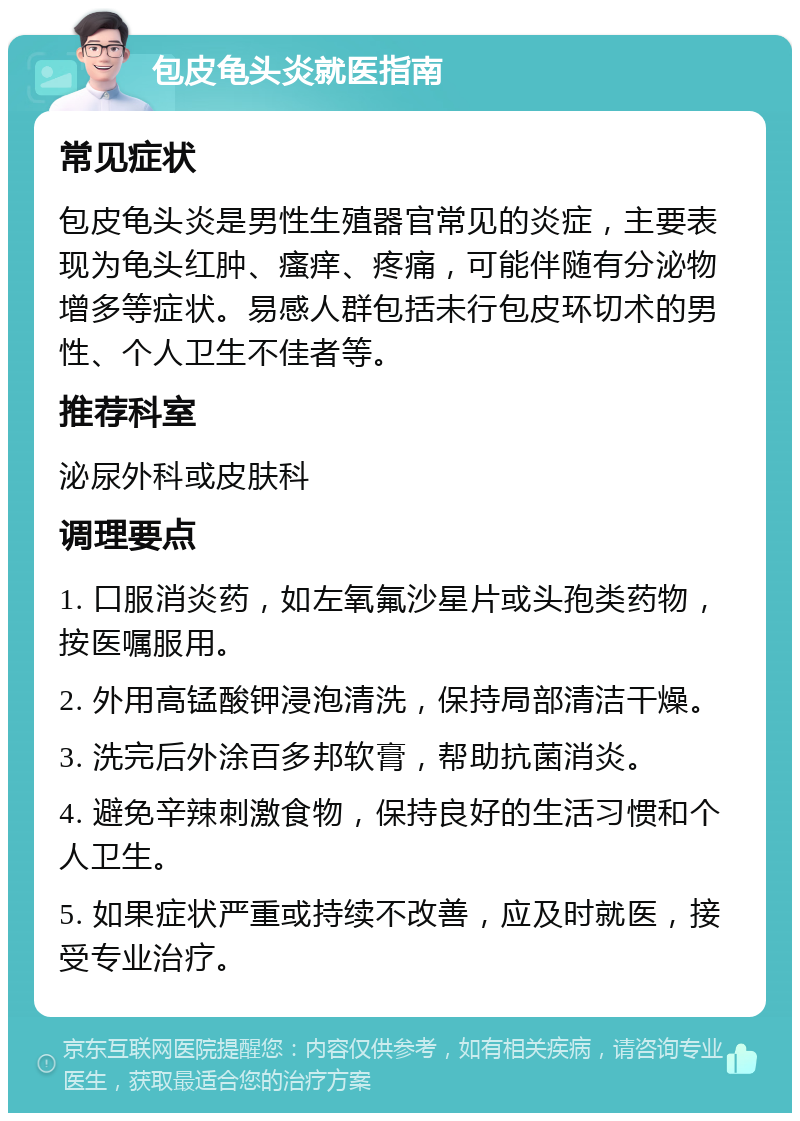 包皮龟头炎就医指南 常见症状 包皮龟头炎是男性生殖器官常见的炎症，主要表现为龟头红肿、瘙痒、疼痛，可能伴随有分泌物增多等症状。易感人群包括未行包皮环切术的男性、个人卫生不佳者等。 推荐科室 泌尿外科或皮肤科 调理要点 1. 口服消炎药，如左氧氟沙星片或头孢类药物，按医嘱服用。 2. 外用高锰酸钾浸泡清洗，保持局部清洁干燥。 3. 洗完后外涂百多邦软膏，帮助抗菌消炎。 4. 避免辛辣刺激食物，保持良好的生活习惯和个人卫生。 5. 如果症状严重或持续不改善，应及时就医，接受专业治疗。