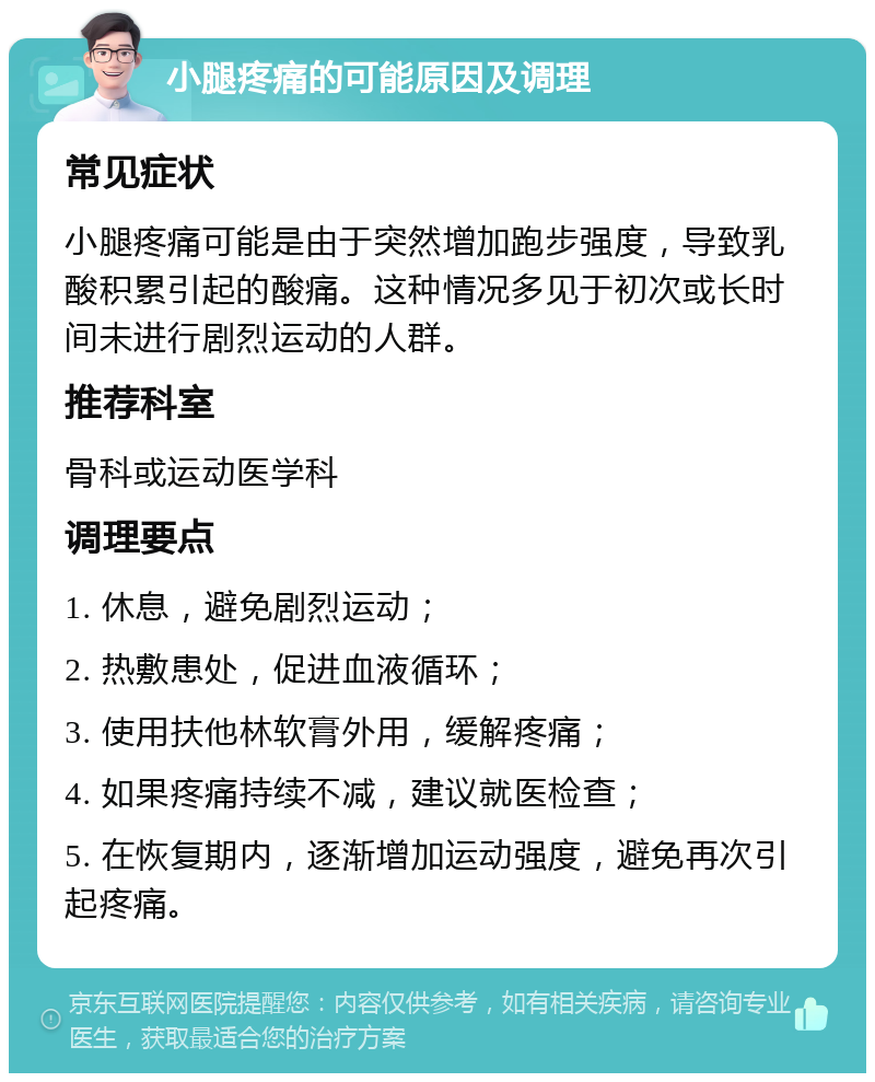 小腿疼痛的可能原因及调理 常见症状 小腿疼痛可能是由于突然增加跑步强度，导致乳酸积累引起的酸痛。这种情况多见于初次或长时间未进行剧烈运动的人群。 推荐科室 骨科或运动医学科 调理要点 1. 休息，避免剧烈运动； 2. 热敷患处，促进血液循环； 3. 使用扶他林软膏外用，缓解疼痛； 4. 如果疼痛持续不减，建议就医检查； 5. 在恢复期内，逐渐增加运动强度，避免再次引起疼痛。