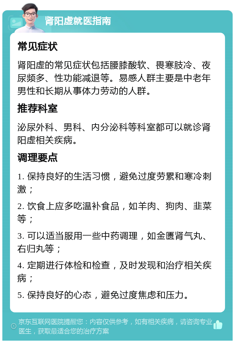 肾阳虚就医指南 常见症状 肾阳虚的常见症状包括腰膝酸软、畏寒肢冷、夜尿频多、性功能减退等。易感人群主要是中老年男性和长期从事体力劳动的人群。 推荐科室 泌尿外科、男科、内分泌科等科室都可以就诊肾阳虚相关疾病。 调理要点 1. 保持良好的生活习惯，避免过度劳累和寒冷刺激； 2. 饮食上应多吃温补食品，如羊肉、狗肉、韭菜等； 3. 可以适当服用一些中药调理，如金匮肾气丸、右归丸等； 4. 定期进行体检和检查，及时发现和治疗相关疾病； 5. 保持良好的心态，避免过度焦虑和压力。