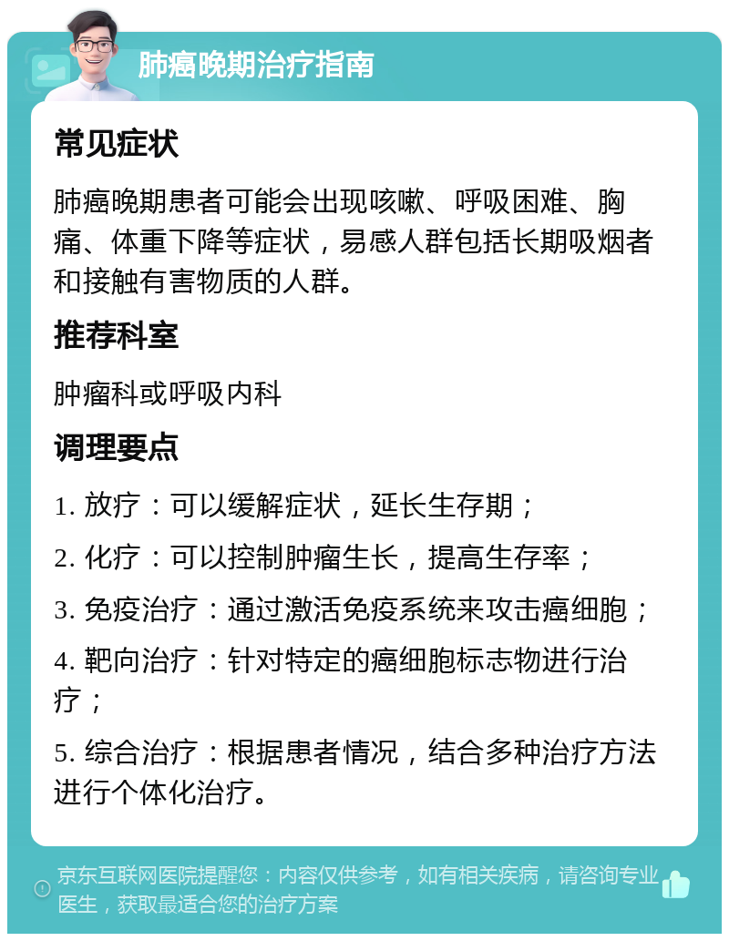 肺癌晚期治疗指南 常见症状 肺癌晚期患者可能会出现咳嗽、呼吸困难、胸痛、体重下降等症状，易感人群包括长期吸烟者和接触有害物质的人群。 推荐科室 肿瘤科或呼吸内科 调理要点 1. 放疗：可以缓解症状，延长生存期； 2. 化疗：可以控制肿瘤生长，提高生存率； 3. 免疫治疗：通过激活免疫系统来攻击癌细胞； 4. 靶向治疗：针对特定的癌细胞标志物进行治疗； 5. 综合治疗：根据患者情况，结合多种治疗方法进行个体化治疗。