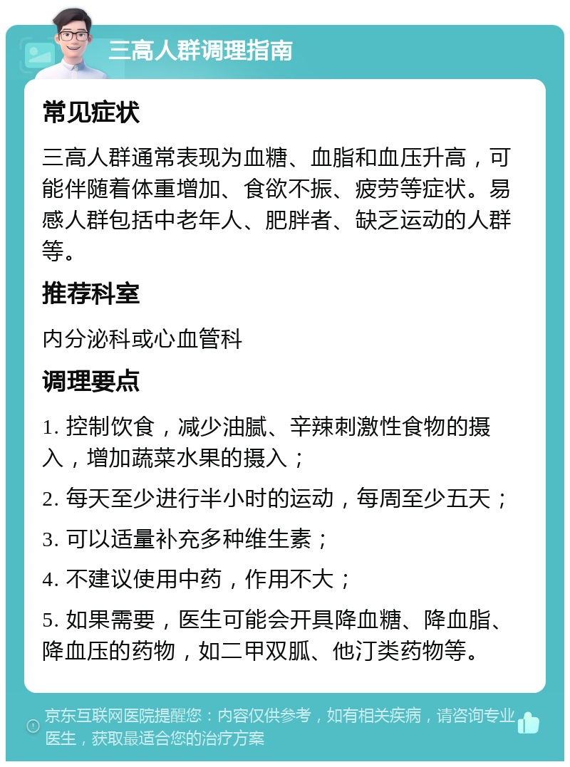 三高人群调理指南 常见症状 三高人群通常表现为血糖、血脂和血压升高，可能伴随着体重增加、食欲不振、疲劳等症状。易感人群包括中老年人、肥胖者、缺乏运动的人群等。 推荐科室 内分泌科或心血管科 调理要点 1. 控制饮食，减少油腻、辛辣刺激性食物的摄入，增加蔬菜水果的摄入； 2. 每天至少进行半小时的运动，每周至少五天； 3. 可以适量补充多种维生素； 4. 不建议使用中药，作用不大； 5. 如果需要，医生可能会开具降血糖、降血脂、降血压的药物，如二甲双胍、他汀类药物等。