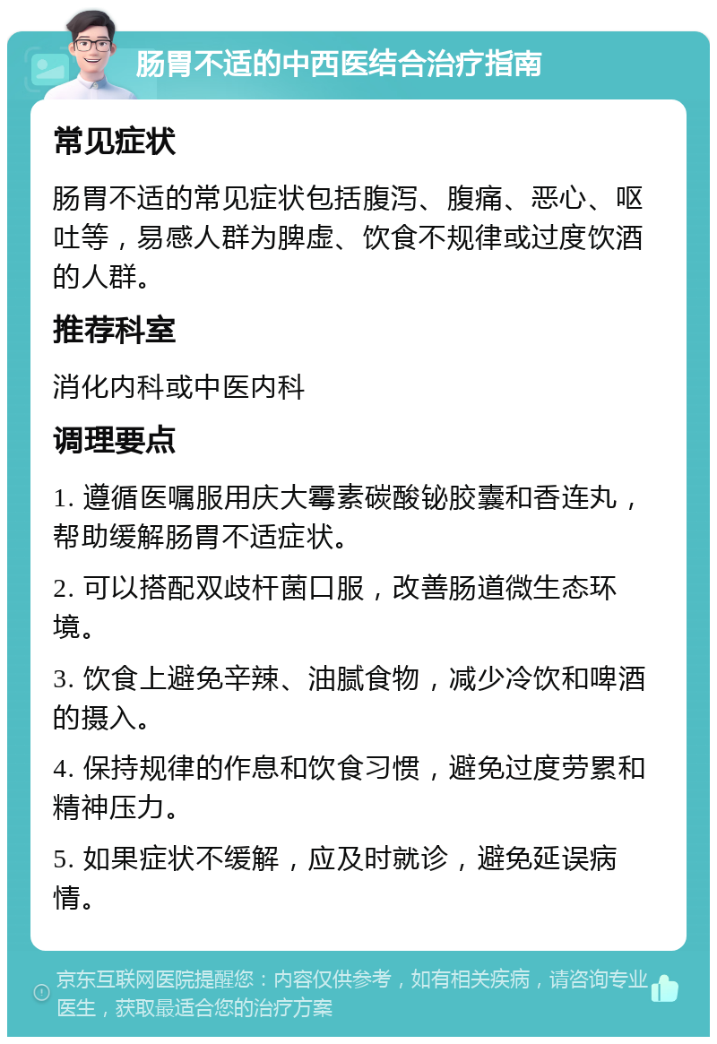 肠胃不适的中西医结合治疗指南 常见症状 肠胃不适的常见症状包括腹泻、腹痛、恶心、呕吐等，易感人群为脾虚、饮食不规律或过度饮酒的人群。 推荐科室 消化内科或中医内科 调理要点 1. 遵循医嘱服用庆大霉素碳酸铋胶囊和香连丸，帮助缓解肠胃不适症状。 2. 可以搭配双歧杆菌口服，改善肠道微生态环境。 3. 饮食上避免辛辣、油腻食物，减少冷饮和啤酒的摄入。 4. 保持规律的作息和饮食习惯，避免过度劳累和精神压力。 5. 如果症状不缓解，应及时就诊，避免延误病情。