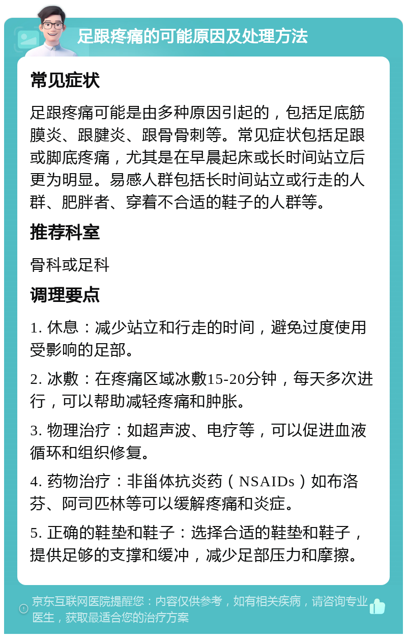 足跟疼痛的可能原因及处理方法 常见症状 足跟疼痛可能是由多种原因引起的，包括足底筋膜炎、跟腱炎、跟骨骨刺等。常见症状包括足跟或脚底疼痛，尤其是在早晨起床或长时间站立后更为明显。易感人群包括长时间站立或行走的人群、肥胖者、穿着不合适的鞋子的人群等。 推荐科室 骨科或足科 调理要点 1. 休息：减少站立和行走的时间，避免过度使用受影响的足部。 2. 冰敷：在疼痛区域冰敷15-20分钟，每天多次进行，可以帮助减轻疼痛和肿胀。 3. 物理治疗：如超声波、电疗等，可以促进血液循环和组织修复。 4. 药物治疗：非甾体抗炎药（NSAIDs）如布洛芬、阿司匹林等可以缓解疼痛和炎症。 5. 正确的鞋垫和鞋子：选择合适的鞋垫和鞋子，提供足够的支撑和缓冲，减少足部压力和摩擦。