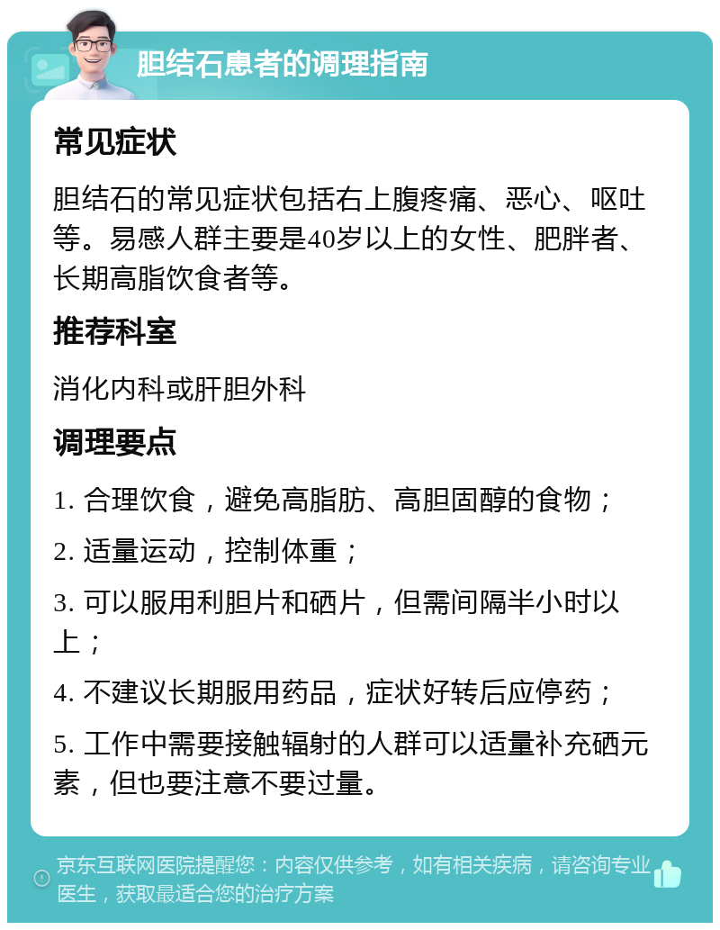 胆结石患者的调理指南 常见症状 胆结石的常见症状包括右上腹疼痛、恶心、呕吐等。易感人群主要是40岁以上的女性、肥胖者、长期高脂饮食者等。 推荐科室 消化内科或肝胆外科 调理要点 1. 合理饮食，避免高脂肪、高胆固醇的食物； 2. 适量运动，控制体重； 3. 可以服用利胆片和硒片，但需间隔半小时以上； 4. 不建议长期服用药品，症状好转后应停药； 5. 工作中需要接触辐射的人群可以适量补充硒元素，但也要注意不要过量。