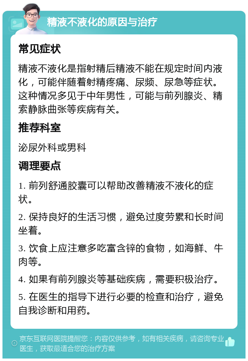 精液不液化的原因与治疗 常见症状 精液不液化是指射精后精液不能在规定时间内液化，可能伴随着射精疼痛、尿频、尿急等症状。这种情况多见于中年男性，可能与前列腺炎、精索静脉曲张等疾病有关。 推荐科室 泌尿外科或男科 调理要点 1. 前列舒通胶囊可以帮助改善精液不液化的症状。 2. 保持良好的生活习惯，避免过度劳累和长时间坐着。 3. 饮食上应注意多吃富含锌的食物，如海鲜、牛肉等。 4. 如果有前列腺炎等基础疾病，需要积极治疗。 5. 在医生的指导下进行必要的检查和治疗，避免自我诊断和用药。