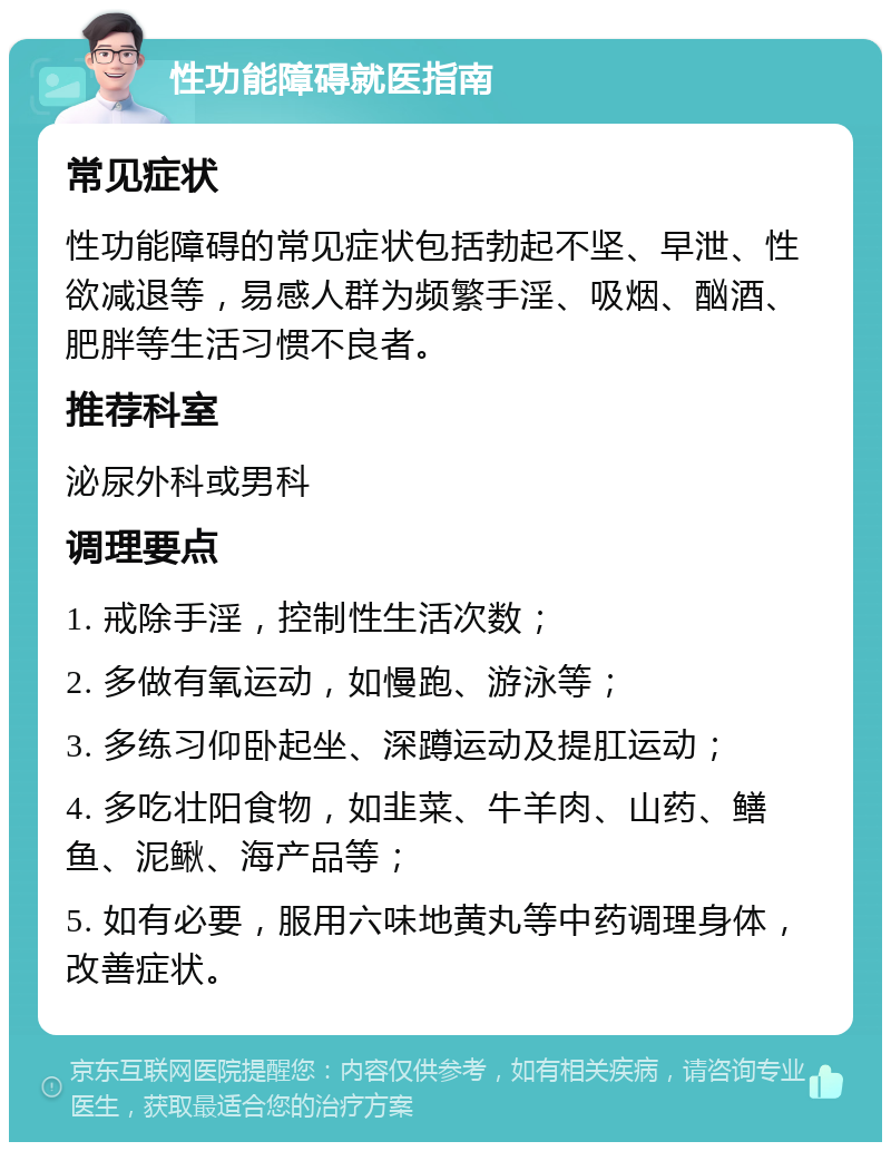 性功能障碍就医指南 常见症状 性功能障碍的常见症状包括勃起不坚、早泄、性欲减退等，易感人群为频繁手淫、吸烟、酗酒、肥胖等生活习惯不良者。 推荐科室 泌尿外科或男科 调理要点 1. 戒除手淫，控制性生活次数； 2. 多做有氧运动，如慢跑、游泳等； 3. 多练习仰卧起坐、深蹲运动及提肛运动； 4. 多吃壮阳食物，如韭菜、牛羊肉、山药、鳝鱼、泥鳅、海产品等； 5. 如有必要，服用六味地黄丸等中药调理身体，改善症状。