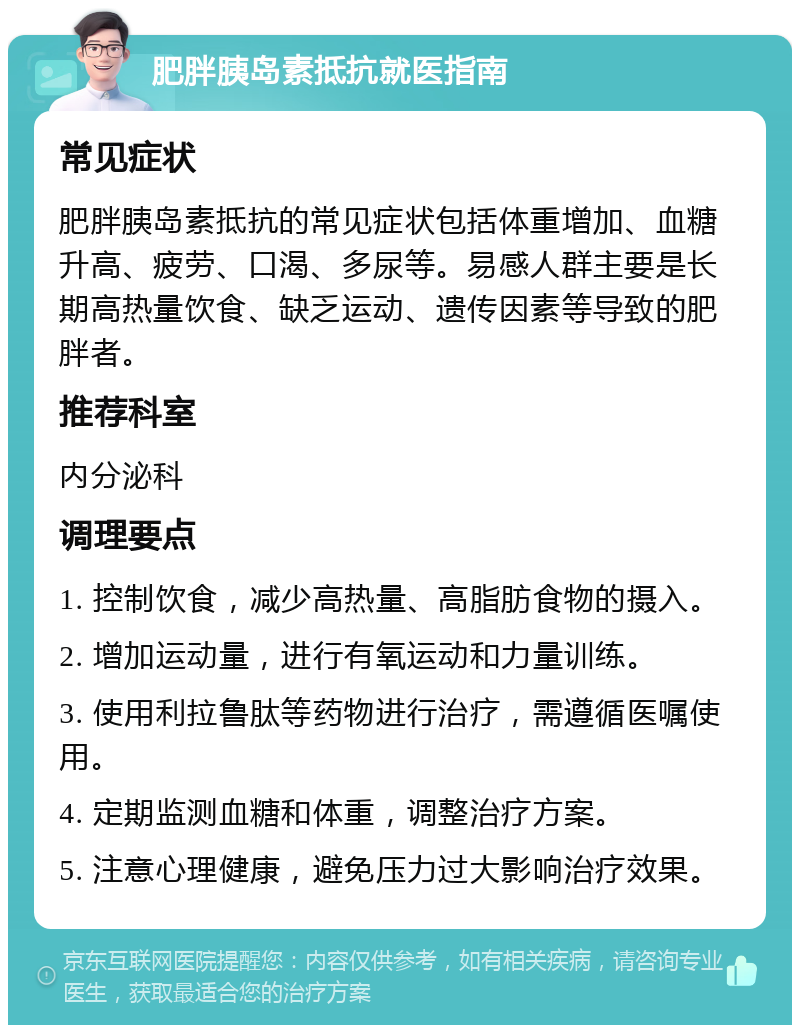 肥胖胰岛素抵抗就医指南 常见症状 肥胖胰岛素抵抗的常见症状包括体重增加、血糖升高、疲劳、口渴、多尿等。易感人群主要是长期高热量饮食、缺乏运动、遗传因素等导致的肥胖者。 推荐科室 内分泌科 调理要点 1. 控制饮食，减少高热量、高脂肪食物的摄入。 2. 增加运动量，进行有氧运动和力量训练。 3. 使用利拉鲁肽等药物进行治疗，需遵循医嘱使用。 4. 定期监测血糖和体重，调整治疗方案。 5. 注意心理健康，避免压力过大影响治疗效果。