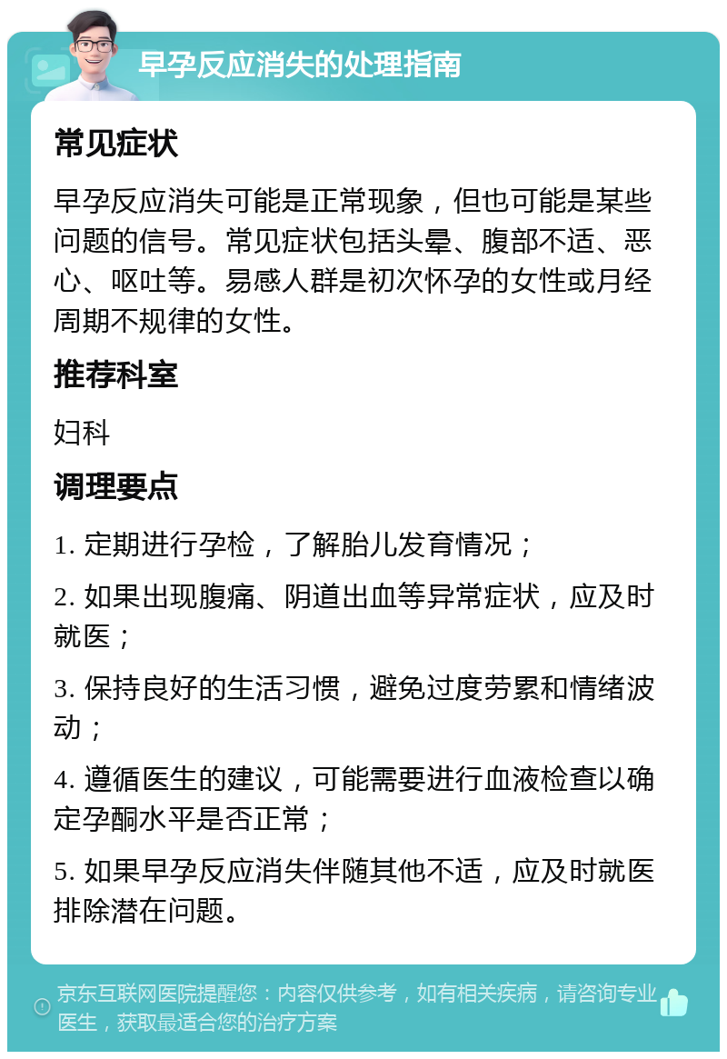 早孕反应消失的处理指南 常见症状 早孕反应消失可能是正常现象，但也可能是某些问题的信号。常见症状包括头晕、腹部不适、恶心、呕吐等。易感人群是初次怀孕的女性或月经周期不规律的女性。 推荐科室 妇科 调理要点 1. 定期进行孕检，了解胎儿发育情况； 2. 如果出现腹痛、阴道出血等异常症状，应及时就医； 3. 保持良好的生活习惯，避免过度劳累和情绪波动； 4. 遵循医生的建议，可能需要进行血液检查以确定孕酮水平是否正常； 5. 如果早孕反应消失伴随其他不适，应及时就医排除潜在问题。