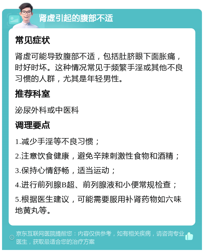 肾虚引起的腹部不适 常见症状 肾虚可能导致腹部不适，包括肚脐眼下面胀痛，时好时坏。这种情况常见于频繁手淫或其他不良习惯的人群，尤其是年轻男性。 推荐科室 泌尿外科或中医科 调理要点 1.减少手淫等不良习惯； 2.注意饮食健康，避免辛辣刺激性食物和酒精； 3.保持心情舒畅，适当运动； 4.进行前列腺B超、前列腺液和小便常规检查； 5.根据医生建议，可能需要服用补肾药物如六味地黄丸等。