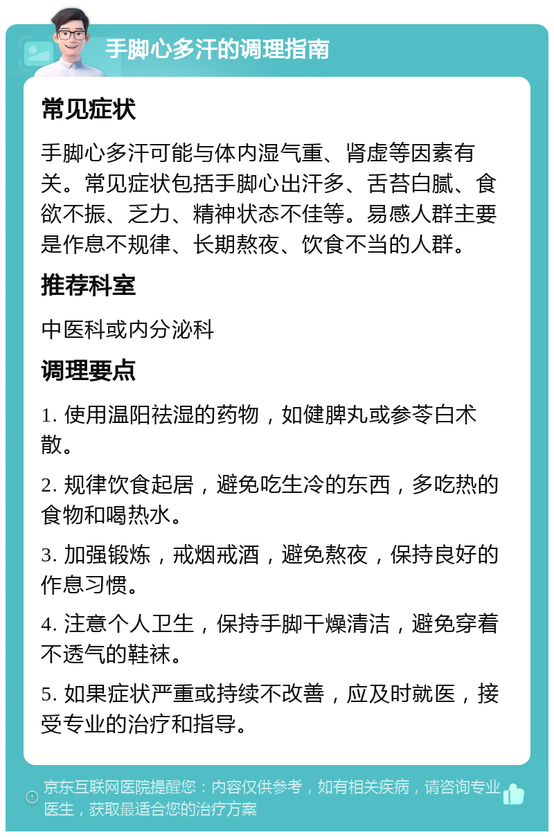 手脚心多汗的调理指南 常见症状 手脚心多汗可能与体内湿气重、肾虚等因素有关。常见症状包括手脚心出汗多、舌苔白腻、食欲不振、乏力、精神状态不佳等。易感人群主要是作息不规律、长期熬夜、饮食不当的人群。 推荐科室 中医科或内分泌科 调理要点 1. 使用温阳祛湿的药物，如健脾丸或参苓白术散。 2. 规律饮食起居，避免吃生冷的东西，多吃热的食物和喝热水。 3. 加强锻炼，戒烟戒酒，避免熬夜，保持良好的作息习惯。 4. 注意个人卫生，保持手脚干燥清洁，避免穿着不透气的鞋袜。 5. 如果症状严重或持续不改善，应及时就医，接受专业的治疗和指导。