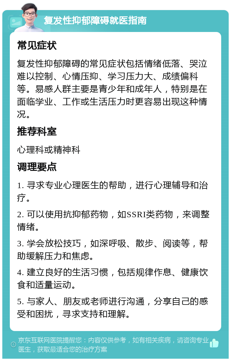 复发性抑郁障碍就医指南 常见症状 复发性抑郁障碍的常见症状包括情绪低落、哭泣难以控制、心情压抑、学习压力大、成绩偏科等。易感人群主要是青少年和成年人，特别是在面临学业、工作或生活压力时更容易出现这种情况。 推荐科室 心理科或精神科 调理要点 1. 寻求专业心理医生的帮助，进行心理辅导和治疗。 2. 可以使用抗抑郁药物，如SSRI类药物，来调整情绪。 3. 学会放松技巧，如深呼吸、散步、阅读等，帮助缓解压力和焦虑。 4. 建立良好的生活习惯，包括规律作息、健康饮食和适量运动。 5. 与家人、朋友或老师进行沟通，分享自己的感受和困扰，寻求支持和理解。