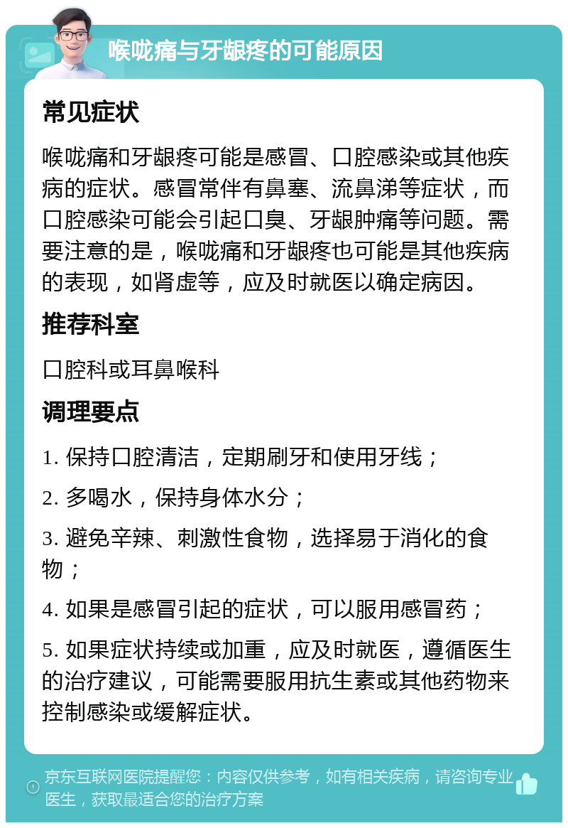 喉咙痛与牙龈疼的可能原因 常见症状 喉咙痛和牙龈疼可能是感冒、口腔感染或其他疾病的症状。感冒常伴有鼻塞、流鼻涕等症状，而口腔感染可能会引起口臭、牙龈肿痛等问题。需要注意的是，喉咙痛和牙龈疼也可能是其他疾病的表现，如肾虚等，应及时就医以确定病因。 推荐科室 口腔科或耳鼻喉科 调理要点 1. 保持口腔清洁，定期刷牙和使用牙线； 2. 多喝水，保持身体水分； 3. 避免辛辣、刺激性食物，选择易于消化的食物； 4. 如果是感冒引起的症状，可以服用感冒药； 5. 如果症状持续或加重，应及时就医，遵循医生的治疗建议，可能需要服用抗生素或其他药物来控制感染或缓解症状。