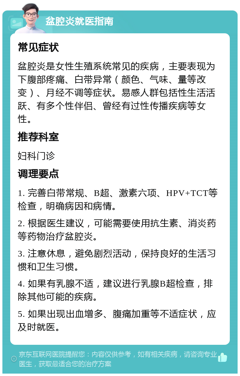 盆腔炎就医指南 常见症状 盆腔炎是女性生殖系统常见的疾病，主要表现为下腹部疼痛、白带异常（颜色、气味、量等改变）、月经不调等症状。易感人群包括性生活活跃、有多个性伴侣、曾经有过性传播疾病等女性。 推荐科室 妇科门诊 调理要点 1. 完善白带常规、B超、激素六项、HPV+TCT等检查，明确病因和病情。 2. 根据医生建议，可能需要使用抗生素、消炎药等药物治疗盆腔炎。 3. 注意休息，避免剧烈活动，保持良好的生活习惯和卫生习惯。 4. 如果有乳腺不适，建议进行乳腺B超检查，排除其他可能的疾病。 5. 如果出现出血增多、腹痛加重等不适症状，应及时就医。