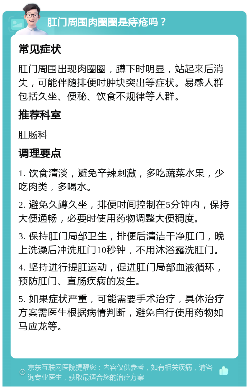 肛门周围肉圈圈是痔疮吗？ 常见症状 肛门周围出现肉圈圈，蹲下时明显，站起来后消失，可能伴随排便时肿块突出等症状。易感人群包括久坐、便秘、饮食不规律等人群。 推荐科室 肛肠科 调理要点 1. 饮食清淡，避免辛辣刺激，多吃蔬菜水果，少吃肉类，多喝水。 2. 避免久蹲久坐，排便时间控制在5分钟内，保持大便通畅，必要时使用药物调整大便稠度。 3. 保持肛门局部卫生，排便后清洁干净肛门，晚上洗澡后冲洗肛门10秒钟，不用沐浴露洗肛门。 4. 坚持进行提肛运动，促进肛门局部血液循环，预防肛门、直肠疾病的发生。 5. 如果症状严重，可能需要手术治疗，具体治疗方案需医生根据病情判断，避免自行使用药物如马应龙等。