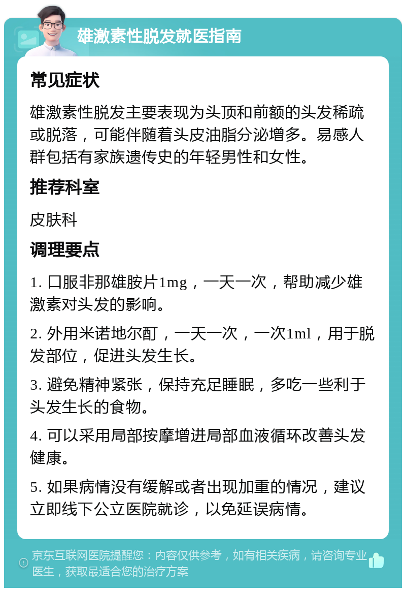 雄激素性脱发就医指南 常见症状 雄激素性脱发主要表现为头顶和前额的头发稀疏或脱落，可能伴随着头皮油脂分泌增多。易感人群包括有家族遗传史的年轻男性和女性。 推荐科室 皮肤科 调理要点 1. 口服非那雄胺片1mg，一天一次，帮助减少雄激素对头发的影响。 2. 外用米诺地尔酊，一天一次，一次1ml，用于脱发部位，促进头发生长。 3. 避免精神紧张，保持充足睡眠，多吃一些利于头发生长的食物。 4. 可以采用局部按摩增进局部血液循环改善头发健康。 5. 如果病情没有缓解或者出现加重的情况，建议立即线下公立医院就诊，以免延误病情。