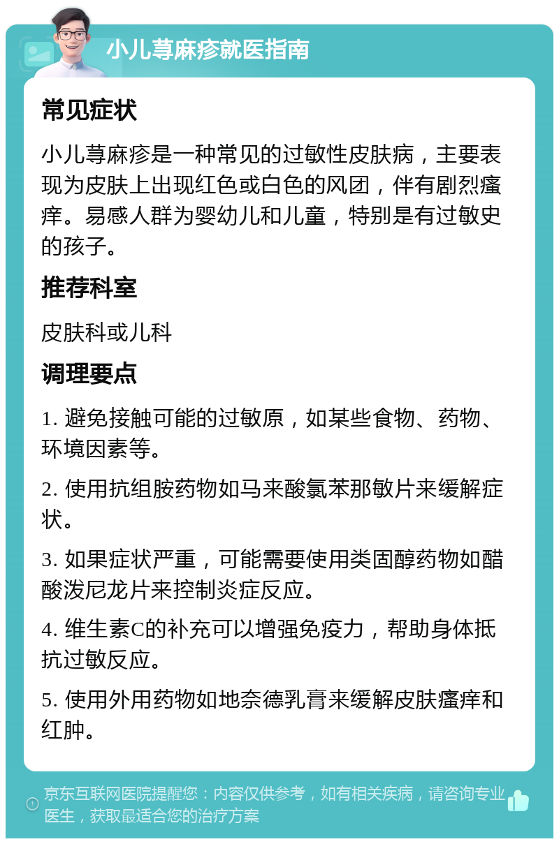 小儿荨麻疹就医指南 常见症状 小儿荨麻疹是一种常见的过敏性皮肤病，主要表现为皮肤上出现红色或白色的风团，伴有剧烈瘙痒。易感人群为婴幼儿和儿童，特别是有过敏史的孩子。 推荐科室 皮肤科或儿科 调理要点 1. 避免接触可能的过敏原，如某些食物、药物、环境因素等。 2. 使用抗组胺药物如马来酸氯苯那敏片来缓解症状。 3. 如果症状严重，可能需要使用类固醇药物如醋酸泼尼龙片来控制炎症反应。 4. 维生素C的补充可以增强免疫力，帮助身体抵抗过敏反应。 5. 使用外用药物如地奈德乳膏来缓解皮肤瘙痒和红肿。