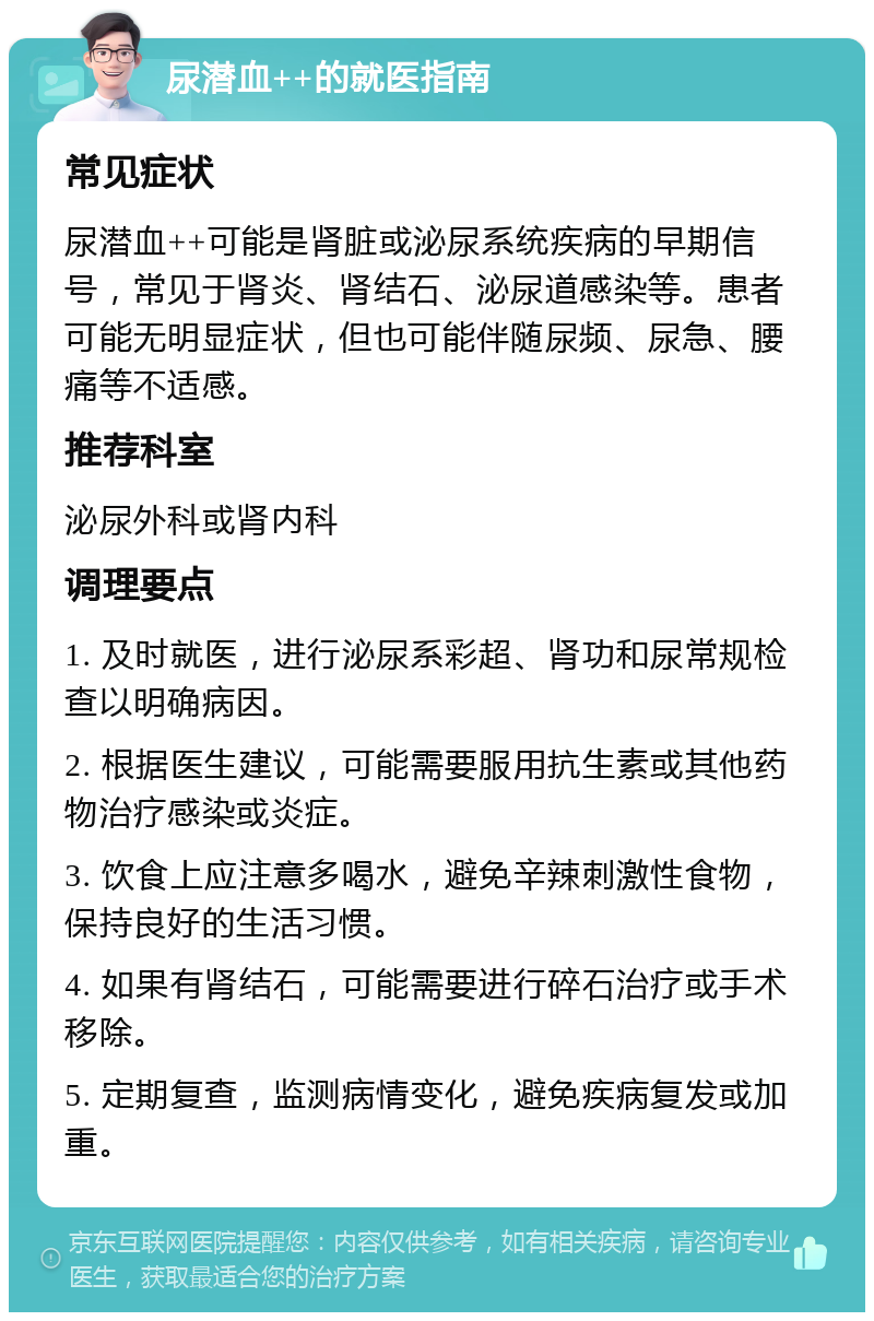 尿潜血++的就医指南 常见症状 尿潜血++可能是肾脏或泌尿系统疾病的早期信号，常见于肾炎、肾结石、泌尿道感染等。患者可能无明显症状，但也可能伴随尿频、尿急、腰痛等不适感。 推荐科室 泌尿外科或肾内科 调理要点 1. 及时就医，进行泌尿系彩超、肾功和尿常规检查以明确病因。 2. 根据医生建议，可能需要服用抗生素或其他药物治疗感染或炎症。 3. 饮食上应注意多喝水，避免辛辣刺激性食物，保持良好的生活习惯。 4. 如果有肾结石，可能需要进行碎石治疗或手术移除。 5. 定期复查，监测病情变化，避免疾病复发或加重。