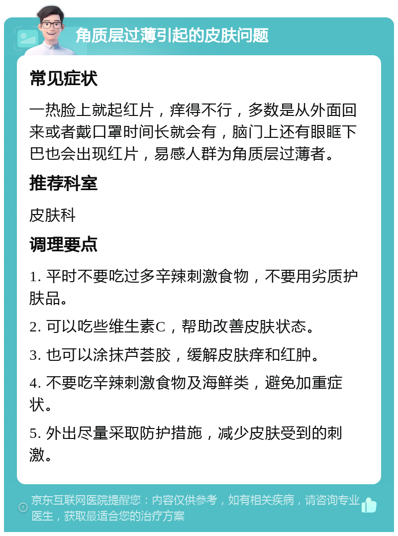 角质层过薄引起的皮肤问题 常见症状 一热脸上就起红片，痒得不行，多数是从外面回来或者戴口罩时间长就会有，脑门上还有眼眶下巴也会出现红片，易感人群为角质层过薄者。 推荐科室 皮肤科 调理要点 1. 平时不要吃过多辛辣刺激食物，不要用劣质护肤品。 2. 可以吃些维生素C，帮助改善皮肤状态。 3. 也可以涂抹芦荟胶，缓解皮肤痒和红肿。 4. 不要吃辛辣刺激食物及海鲜类，避免加重症状。 5. 外出尽量采取防护措施，减少皮肤受到的刺激。