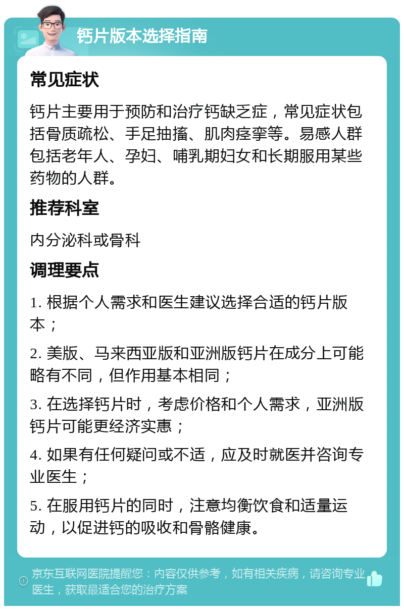 钙片版本选择指南 常见症状 钙片主要用于预防和治疗钙缺乏症，常见症状包括骨质疏松、手足抽搐、肌肉痉挛等。易感人群包括老年人、孕妇、哺乳期妇女和长期服用某些药物的人群。 推荐科室 内分泌科或骨科 调理要点 1. 根据个人需求和医生建议选择合适的钙片版本； 2. 美版、马来西亚版和亚洲版钙片在成分上可能略有不同，但作用基本相同； 3. 在选择钙片时，考虑价格和个人需求，亚洲版钙片可能更经济实惠； 4. 如果有任何疑问或不适，应及时就医并咨询专业医生； 5. 在服用钙片的同时，注意均衡饮食和适量运动，以促进钙的吸收和骨骼健康。