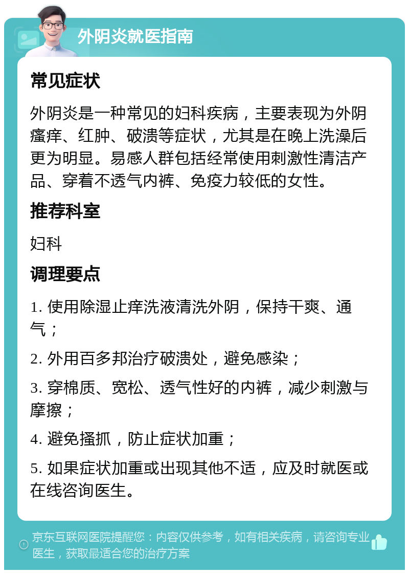 外阴炎就医指南 常见症状 外阴炎是一种常见的妇科疾病，主要表现为外阴瘙痒、红肿、破溃等症状，尤其是在晚上洗澡后更为明显。易感人群包括经常使用刺激性清洁产品、穿着不透气内裤、免疫力较低的女性。 推荐科室 妇科 调理要点 1. 使用除湿止痒洗液清洗外阴，保持干爽、通气； 2. 外用百多邦治疗破溃处，避免感染； 3. 穿棉质、宽松、透气性好的内裤，减少刺激与摩擦； 4. 避免搔抓，防止症状加重； 5. 如果症状加重或出现其他不适，应及时就医或在线咨询医生。