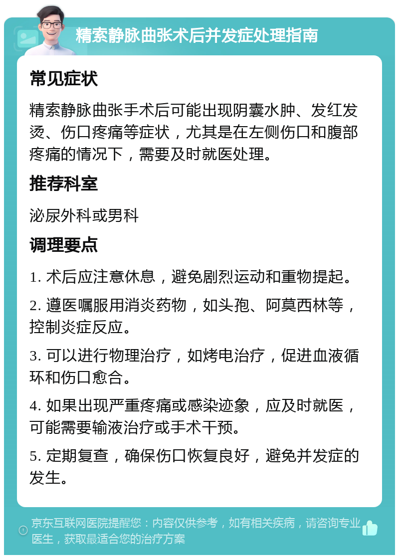 精索静脉曲张术后并发症处理指南 常见症状 精索静脉曲张手术后可能出现阴囊水肿、发红发烫、伤口疼痛等症状，尤其是在左侧伤口和腹部疼痛的情况下，需要及时就医处理。 推荐科室 泌尿外科或男科 调理要点 1. 术后应注意休息，避免剧烈运动和重物提起。 2. 遵医嘱服用消炎药物，如头孢、阿莫西林等，控制炎症反应。 3. 可以进行物理治疗，如烤电治疗，促进血液循环和伤口愈合。 4. 如果出现严重疼痛或感染迹象，应及时就医，可能需要输液治疗或手术干预。 5. 定期复查，确保伤口恢复良好，避免并发症的发生。