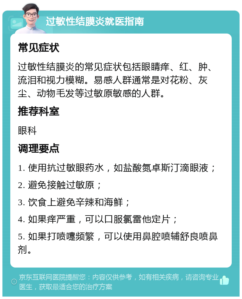 过敏性结膜炎就医指南 常见症状 过敏性结膜炎的常见症状包括眼睛痒、红、肿、流泪和视力模糊。易感人群通常是对花粉、灰尘、动物毛发等过敏原敏感的人群。 推荐科室 眼科 调理要点 1. 使用抗过敏眼药水，如盐酸氮卓斯汀滴眼液； 2. 避免接触过敏原； 3. 饮食上避免辛辣和海鲜； 4. 如果痒严重，可以口服氯雷他定片； 5. 如果打喷嚏频繁，可以使用鼻腔喷辅舒良喷鼻剂。