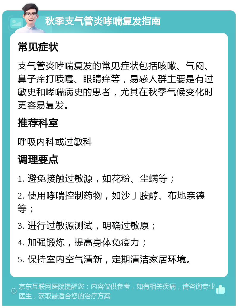 秋季支气管炎哮喘复发指南 常见症状 支气管炎哮喘复发的常见症状包括咳嗽、气闷、鼻子痒打喷嚏、眼睛痒等，易感人群主要是有过敏史和哮喘病史的患者，尤其在秋季气候变化时更容易复发。 推荐科室 呼吸内科或过敏科 调理要点 1. 避免接触过敏源，如花粉、尘螨等； 2. 使用哮喘控制药物，如沙丁胺醇、布地奈德等； 3. 进行过敏源测试，明确过敏原； 4. 加强锻炼，提高身体免疫力； 5. 保持室内空气清新，定期清洁家居环境。