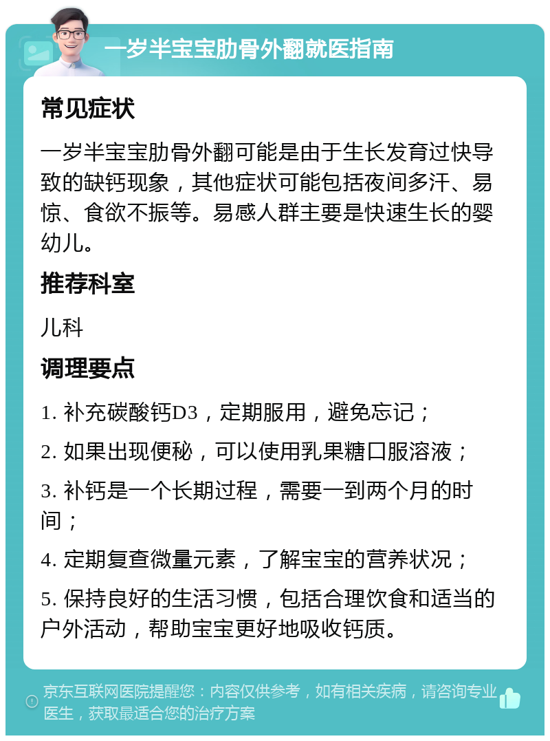 一岁半宝宝肋骨外翻就医指南 常见症状 一岁半宝宝肋骨外翻可能是由于生长发育过快导致的缺钙现象，其他症状可能包括夜间多汗、易惊、食欲不振等。易感人群主要是快速生长的婴幼儿。 推荐科室 儿科 调理要点 1. 补充碳酸钙D3，定期服用，避免忘记； 2. 如果出现便秘，可以使用乳果糖口服溶液； 3. 补钙是一个长期过程，需要一到两个月的时间； 4. 定期复查微量元素，了解宝宝的营养状况； 5. 保持良好的生活习惯，包括合理饮食和适当的户外活动，帮助宝宝更好地吸收钙质。