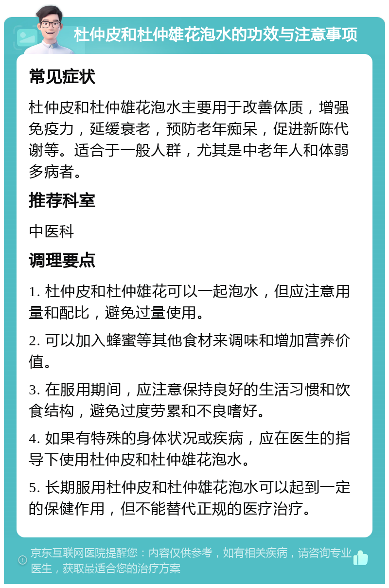 杜仲皮和杜仲雄花泡水的功效与注意事项 常见症状 杜仲皮和杜仲雄花泡水主要用于改善体质，增强免疫力，延缓衰老，预防老年痴呆，促进新陈代谢等。适合于一般人群，尤其是中老年人和体弱多病者。 推荐科室 中医科 调理要点 1. 杜仲皮和杜仲雄花可以一起泡水，但应注意用量和配比，避免过量使用。 2. 可以加入蜂蜜等其他食材来调味和增加营养价值。 3. 在服用期间，应注意保持良好的生活习惯和饮食结构，避免过度劳累和不良嗜好。 4. 如果有特殊的身体状况或疾病，应在医生的指导下使用杜仲皮和杜仲雄花泡水。 5. 长期服用杜仲皮和杜仲雄花泡水可以起到一定的保健作用，但不能替代正规的医疗治疗。