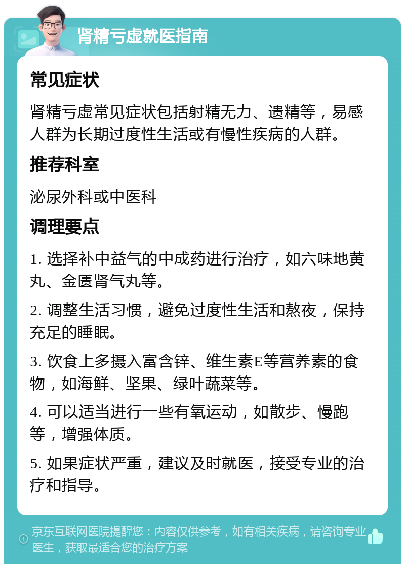 肾精亏虚就医指南 常见症状 肾精亏虚常见症状包括射精无力、遗精等，易感人群为长期过度性生活或有慢性疾病的人群。 推荐科室 泌尿外科或中医科 调理要点 1. 选择补中益气的中成药进行治疗，如六味地黄丸、金匮肾气丸等。 2. 调整生活习惯，避免过度性生活和熬夜，保持充足的睡眠。 3. 饮食上多摄入富含锌、维生素E等营养素的食物，如海鲜、坚果、绿叶蔬菜等。 4. 可以适当进行一些有氧运动，如散步、慢跑等，增强体质。 5. 如果症状严重，建议及时就医，接受专业的治疗和指导。