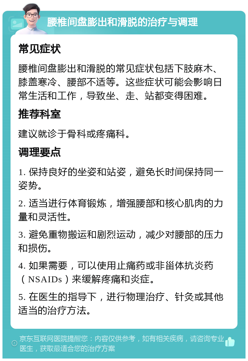 腰椎间盘膨出和滑脱的治疗与调理 常见症状 腰椎间盘膨出和滑脱的常见症状包括下肢麻木、膝盖寒冷、腰部不适等。这些症状可能会影响日常生活和工作，导致坐、走、站都变得困难。 推荐科室 建议就诊于骨科或疼痛科。 调理要点 1. 保持良好的坐姿和站姿，避免长时间保持同一姿势。 2. 适当进行体育锻炼，增强腰部和核心肌肉的力量和灵活性。 3. 避免重物搬运和剧烈运动，减少对腰部的压力和损伤。 4. 如果需要，可以使用止痛药或非甾体抗炎药（NSAIDs）来缓解疼痛和炎症。 5. 在医生的指导下，进行物理治疗、针灸或其他适当的治疗方法。